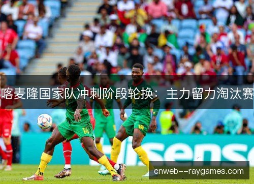 喀麦隆国家队冲刺阶段轮换：主力留力淘汰赛